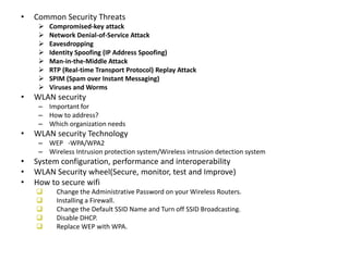 • Common Security Threats
 Compromised-key attack
 Network Denial-of-Service Attack
 Eavesdropping
 Identity Spoofing (IP Address Spoofing)
 Man-in-the-Middle Attack
 RTP (Real-time Transport Protocol) Replay Attack
 SPIM (Spam over Instant Messaging)
 Viruses and Worms
• WLAN security
– Important for
– How to address?
– Which organization needs
• WLAN security Technology
– WEP -WPA/WPA2
– Wireless Intrusion protection system/Wireless intrusion detection system
• System configuration, performance and interoperability
• WLAN Security wheel(Secure, monitor, test and Improve)
• How to secure wifi
 Change the Administrative Password on your Wireless Routers.
 Installing a Firewall.
 Change the Default SSID Name and Turn off SSID Broadcasting.
 Disable DHCP.
 Replace WEP with WPA.
 