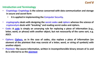 Cont’d
Introduction and Terminology
• Cryptology: Cryptology is the science concerned with data communication and storage
in secure and secret form
• It is applied in implementing the Computer Security.
• cryptography deals with designing the secret codes and ciphers whereas the science of
cryptanalysis deals with "breaking" and reading secret codes and ciphers.
• Code: A code is simply an unvarying rule for replacing a piece of information (e.g.,
letter, word, or phrase) with another object, but not necessarily of the same sort, e.g.
ASCII.
• Ciphers: Ciphers, as in the case of codes, also replace a piece of information (an
element of the plaintext that may consist of a letter, word, or string of symbols) with
another object.
• Plaintext: The source information, written in incomprehensible binary stream of 1s and
0s is referred to as the plaintext
 