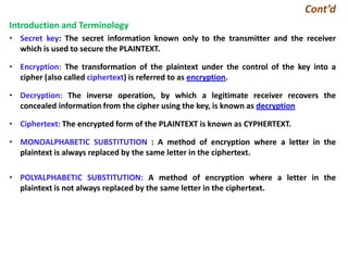 Cont’d
Introduction and Terminology
• Secret key: The secret information known only to the transmitter and the receiver
which is used to secure the PLAINTEXT.
• Encryption: The transformation of the plaintext under the control of the key into a
cipher (also called ciphertext) is referred to as encryption.
• Decryption: The inverse operation, by which a legitimate receiver recovers the
concealed information from the cipher using the key, is known as decryption
• Ciphertext: The encrypted form of the PLAINTEXT is known as CYPHERTEXT.
• MONOALPHABETIC SUBSTITUTION : A method of encryption where a letter in the
plaintext is always replaced by the same letter in the ciphertext.
• POLYALPHABETIC SUBSTITUTION: A method of encryption where a letter in the
plaintext is not always replaced by the same letter in the ciphertext.
 