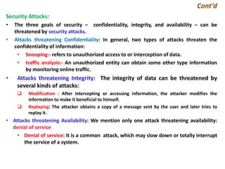 Cont’d
Security Attacks:
• The three goals of security – confidentiality, integrity, and availability – can be
threatened by security attacks.
• Attacks threatening Confidentiality: In general, two types of attacks threaten the
confidentiality of information:
• Snooping:- refers to unauthorized access to or interception of data.
• traffic analysis:- An unauthorized entity can obtain some other type information
by monitoring online traffic.
• Attacks threatening Integrity: The integrity of data can be threatened by
several kinds of attacks:
 Modification : After intercepting or accessing information, the attacker modifies the
information to make it beneficial to himself.
 Replaying: The attacker obtains a copy of a message sent by the user and later tries to
replay it.
• Attacks threatening Availability: We mention only one attack threatening availability:
denial of service
• Denial of service: It is a common attack, which may slow down or totally interrupt
the service of a system.
 