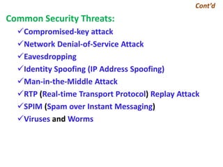 Cont’d
Common Security Threats:
Compromised-key attack
Network Denial-of-Service Attack
Eavesdropping
Identity Spoofing (IP Address Spoofing)
Man-in-the-Middle Attack
RTP (Real-time Transport Protocol) Replay Attack
SPIM (Spam over Instant Messaging)
Viruses and Worms
 