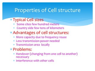 Typical Cell sizes
 Some cites few hundred meters
 Country side few tens of kilometers
Advantages of cell structures:
 More capacity due to frequency reuse
 Less transmission power needed
 Transmission area locally
Problems:
 Handover (changing from one cell to another)
necessary
 Interference with other cells
Properties of Cell structure
 