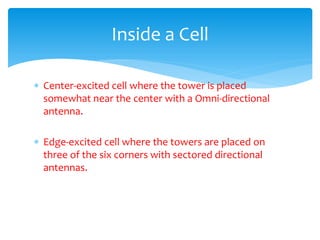  Center-excited cell where the tower is placed
somewhat near the center with a Omni-directional
antenna.
 Edge-excited cell where the towers are placed on
three of the six corners with sectored directional
antennas.
Inside a Cell
 