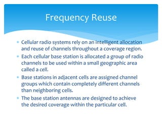 Cellular radio systems rely on an intelligent allocation
and reuse of channels throughout a coverage region.
 Each cellular base station is allocated a group of radio
channels to be used within a small geographic area
called a cell.
 Base stations in adjacent cells are assigned channel
groups which contain completely different channels
than neighboring cells.
 The base station antennas are designed to achieve
the desired coverage within the particular cell.
Frequency Reuse
 