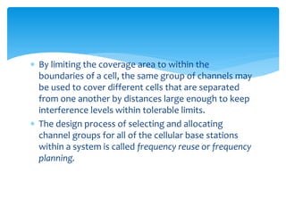  By limiting the coverage area to within the
boundaries of a cell, the same group of channels may
be used to cover different cells that are separated
from one another by distances large enough to keep
interference levels within tolerable limits.
 The design process of selecting and allocating
channel groups for all of the cellular base stations
within a system is called frequency reuse or frequency
planning.
 