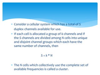  Consider a cellular system which has a total of S
duplex channels available for use.
 If each cell is allocated a group of k channels and if
the S channels are divided among N cells into unique
and disjoint channel groups which each have the
same number of channels, then
S = k * N
 The N cells which collectively use the complete set of
available frequencies is called a cluster.
 
