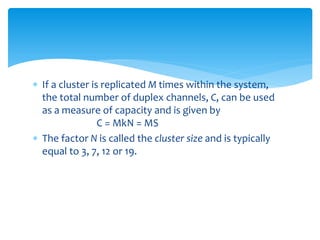  If a cluster is replicated M times within the system,
the total number of duplex channels, C, can be used
as a measure of capacity and is given by
C = MkN = MS
 The factor N is called the cluster size and is typically
equal to 3, 7, 12 or 19.
 