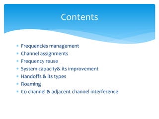  Frequencies management
 Channel assignments
 Frequency reuse
 System capacity& its improvement
 Handoffs & its types
 Roaming
 Co channel & adjacent channel interference
Contents
 