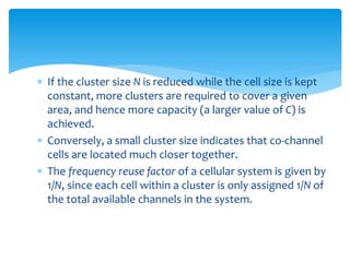  If the cluster size N is reduced while the cell size is kept
constant, more clusters are required to cover a given
area, and hence more capacity (a larger value of C) is
achieved.
 Conversely, a small cluster size indicates that co-channel
cells are located much closer together.
 The frequency reuse factor of a cellular system is given by
1/N, since each cell within a cluster is only assigned 1/N of
the total available channels in the system.
 