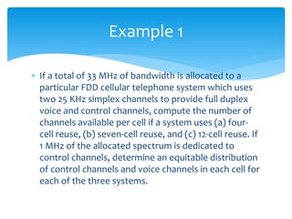 If a total of 33 MHz of bandwidth is allocated to a
particular FDD cellular telephone system which uses
two 25 KHz simplex channels to provide full duplex
voice and control channels, compute the number of
channels available per cell if a system uses (a) four-
cell reuse, (b) seven-cell reuse, and (c) 12-cell reuse. If
1 MHz of the allocated spectrum is dedicated to
control channels, determine an equitable distribution
of control channels and voice channels in each cell for
each of the three systems.
Example 1
 