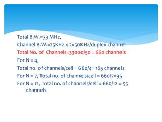 Total B.W.=33 MHz,
Channel B.W.=25KHz x 2=50KHz/duplex channel
Total No. of Channels=33000/50 = 660 channels
For N = 4,
Total no. of channels/cell = 660/4= 165 channels
For N = 7, Total no. of channels/cell = 660/7=95
For N = 12, Total no. of channels/cell = 660/12 = 55
channels
 