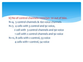 b) No of control channels=1000/50= 20 out of 660.
N=4, 5 control channels & 160 voice channels
N=7, 4 cells with 3 control and 92 voice,
2 cell with 3 control channels and 90 voice
1 cell with 2 control channels and 92 voice
N=12, 8 cells with 2 control, 53 voice
4 cells with 1 control, 54 voice
 