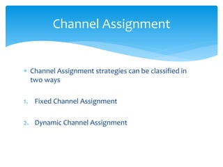  Channel Assignment strategies can be classified in
two ways
1. Fixed Channel Assignment
2. Dynamic Channel Assignment
Channel Assignment
 