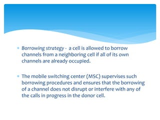  Borrowing strategy - a cell is allowed to borrow
channels from a neighboring cell if all of its own
channels are already occupied.
 The mobile switching center (MSC) supervises such
borrowing procedures and ensures that the borrowing
of a channel does not disrupt or interfere with any of
the calls in progress in the donor cell.
 