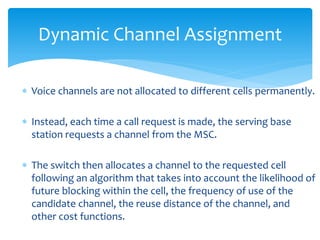  Voice channels are not allocated to different cells permanently.
 Instead, each time a call request is made, the serving base
station requests a channel from the MSC.
 The switch then allocates a channel to the requested cell
following an algorithm that takes into account the likelihood of
future blocking within the cell, the frequency of use of the
candidate channel, the reuse distance of the channel, and
other cost functions.
Dynamic Channel Assignment
 
