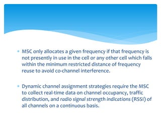  MSC only allocates a given frequency if that frequency is
not presently in use in the cell or any other cell which falls
within the minimum restricted distance of frequency
reuse to avoid co-channel interference.
 Dynamic channel assignment strategies require the MSC
to collect real-time data on channel occupancy, traffic
distribution, and radio signal strength indications (RSSI) of
all channels on a continuous basis.
 