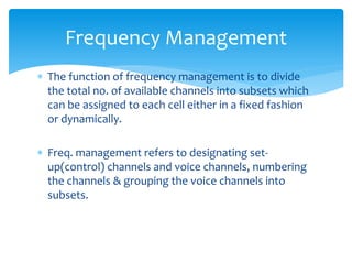  The function of frequency management is to divide
the total no. of available channels into subsets which
can be assigned to each cell either in a fixed fashion
or dynamically.
 Freq. management refers to designating set-
up(control) channels and voice channels, numbering
the channels & grouping the voice channels into
subsets.
Frequency Management
 