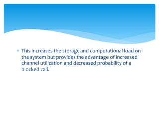  This increases the storage and computational load on
the system but provides the advantage of increased
channel utilization and decreased probability of a
blocked call.
 
