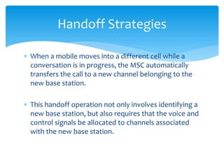  When a mobile moves into a different cell while a
conversation is in progress, the MSC automatically
transfers the call to a new channel belonging to the
new base station.
 This handoff operation not only involves identifying a
new base station, but also requires that the voice and
control signals be allocated to channels associated
with the new base station.
Handoff Strategies
 