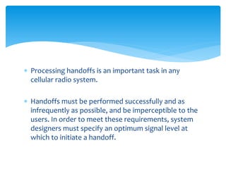  Processing handoffs is an important task in any
cellular radio system.
 Handoffs must be performed successfully and as
infrequently as possible, and be imperceptible to the
users. In order to meet these requirements, system
designers must specify an optimum signal level at
which to initiate a handoff.
 
