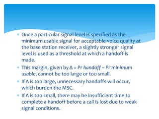  Once a particular signal level is specified as the
minimum usable signal for acceptable voice quality at
the base station receiver, a slightly stronger signal
level is used as a threshold at which a handoff is
made.
 This margin, given by Δ = Pr handoff – Pr minimum
usable, cannot be too large or too small.
 If Δ is too large, unnecessary handoffs will occur,
which burden the MSC.
 If Δ is too small, there may be insufficient time to
complete a handoff before a call is lost due to weak
signal conditions.
 