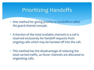  One method for giving priority to handoffs is called
the guard channel concept.
 A fraction of the total available channels in a cell is
reserved exclusively for handoff requests from
ongoing calls which may be handed off into the cell.
 This method has the disadvantage of reducing the
total carried traffic, as fewer channels are allocated to
originating calls.
Prioritizing Handoffs
 