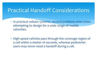  In practical cellular systems, several problems arise when
attempting to design for a wide range of mobile
velocities.
 High speed vehicles pass through the coverage region of
a cell within a matter of seconds, whereas pedestrian
users may never need a handoff during a call.
Practical Handoff Considerations
 
