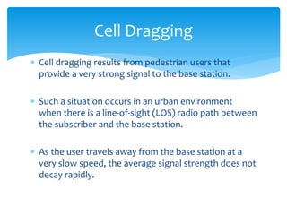  Cell dragging results from pedestrian users that
provide a very strong signal to the base station.
 Such a situation occurs in an urban environment
when there is a line-of-sight (LOS) radio path between
the subscriber and the base station.
 As the user travels away from the base station at a
very slow speed, the average signal strength does not
decay rapidly.
Cell Dragging
 