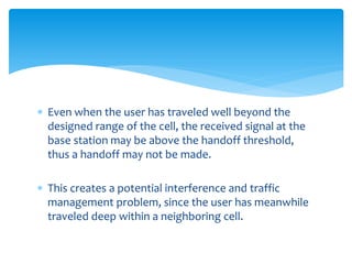  Even when the user has traveled well beyond the
designed range of the cell, the received signal at the
base station may be above the handoff threshold,
thus a handoff may not be made.
 This creates a potential interference and traffic
management problem, since the user has meanwhile
traveled deep within a neighboring cell.
 