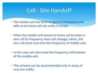  The mobile unit has been assigned a frequency and
talks to its home cell site while it travels.
 When the mobile unit leaves its home cell & enters a
new cell its frequency does not change; rather, the
new cell must tune into the frequency of mobile unit.
 In this case cell sites need the frequency information
of the mobile unit.
 This scheme can be recommended only in areas of
very low traffic.
Cell - Site Handoff
 