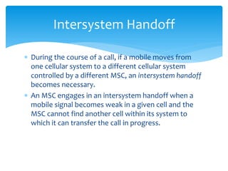  During the course of a call, if a mobile moves from
one cellular system to a different cellular system
controlled by a different MSC, an intersystem handoff
becomes necessary.
 An MSC engages in an intersystem handoff when a
mobile signal becomes weak in a given cell and the
MSC cannot find another cell within its system to
which it can transfer the call in progress.
Intersystem Handoff
 