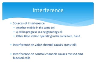  Sources of interference
 Another mobile in the same cell
 A call in progress in a neighboring cell
 Other Base station operating in the same freq. band
 Interference on voice channel causes cross talk
 Interference on control channels causes missed and
blocked calls
Interference
 