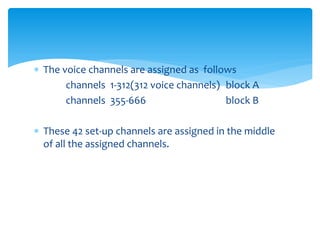  The voice channels are assigned as follows
channels 1-312(312 voice channels) block A
channels 355-666 block B
 These 42 set-up channels are assigned in the middle
of all the assigned channels.
 