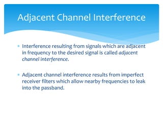  Interference resulting from signals which are adjacent
in frequency to the desired signal is called adjacent
channel interference.
 Adjacent channel interference results from imperfect
receiver filters which allow nearby frequencies to leak
into the passband.
Adjacent Channel Interference
 