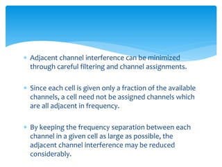  Adjacent channel interference can be minimized
through careful filtering and channel assignments.
 Since each cell is given only a fraction of the available
channels, a cell need not be assigned channels which
are all adjacent in frequency.
 By keeping the frequency separation between each
channel in a given cell as large as possible, the
adjacent channel interference may be reduced
considerably.
 