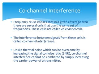  Frequency reuse implies that in a given coverage area
there are several cells that use the same set of
frequencies. These cells are called co-channel cells.
 The interference between signals from these cells is
called co-channel interference.
 Unlike thermal noise which can be overcome by
increasing the signal-to-noise ratio (SNR), co-channel
interference cannot be combated by simply increasing
the carrier power of a transmitter.
Co-channel Interference
 
