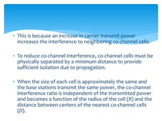  This is because an increase in carrier transmit power
increases the interference to neighboring co-channel cells.
 To reduce co-channel interference, co-channel cells must be
physically separated by a minimum distance to provide
sufficient isolation due to propagation.
 When the size of each cell is approximately the same and
the base stations transmit the same power, the co-channel
interference ratio is independent of the transmitted power
and becomes a function of the radius of the cell (R) and the
distance between centers of the nearest co-channel cells
(D).
 