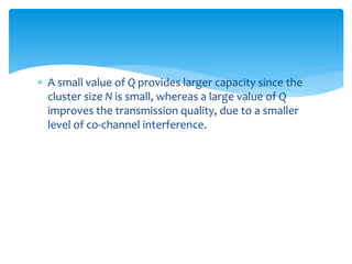  A small value of Q provides larger capacity since the
cluster size N is small, whereas a large value of Q
improves the transmission quality, due to a smaller
level of co-channel interference.
 