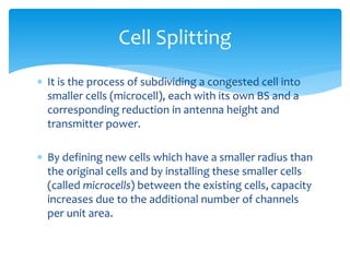  It is the process of subdividing a congested cell into
smaller cells (microcell), each with its own BS and a
corresponding reduction in antenna height and
transmitter power.
 By defining new cells which have a smaller radius than
the original cells and by installing these smaller cells
(called microcells) between the existing cells, capacity
increases due to the additional number of channels
per unit area.
Cell Splitting
 