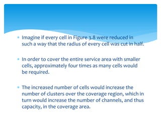  Imagine if every cell in Figure 3.8 were reduced in
such a way that the radius of every cell was cut in half.
 In order to cover the entire service area with smaller
cells, approximately four times as many cells would
be required.
 The increased number of cells would increase the
number of clusters over the coverage region, which in
turn would increase the number of channels, and thus
capacity, in the coverage area.
 
