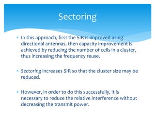  In this approach, first the SIR is improved using
directional antennas, then capacity improvement is
achieved by reducing the number of cells in a cluster,
thus increasing the frequency reuse.
 Sectoring increases SIR so that the cluster size may be
reduced.
 However, in order to do this successfully, it is
necessary to reduce the relative interference without
decreasing the transmit power.
Sectoring
 