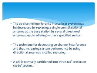  The co-channel interference in a cellular system may
be decreased by replacing a single omnidirectional
antenna at the base station by several directional
antennas, each radiating within a specified sector.
 The technique for decreasing co-channel interference
and thus increasing system performance by using
directional antennas is called sectoring.
 A cell is normally partitioned into three 120° sectors or
six 60° sectors.
 