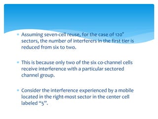  Assuming seven-cell reuse, for the case of 120°
sectors, the number of interferers in the first tier is
reduced from six to two.
 This is because only two of the six co-channel cells
receive interference with a particular sectored
channel group.
 Consider the interference experienced by a mobile
located in the right-most sector in the center cell
labeled “5”.
 