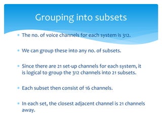  The no. of voice channels for each system is 312.
 We can group these into any no. of subsets.
 Since there are 21 set-up channels for each system, it
is logical to group the 312 channels into 21 subsets.
 Each subset then consist of 16 channels.
 In each set, the closest adjacent channel is 21 channels
away.
Grouping into subsets
 