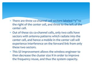  There are three co-channel cell sectors labeled “5” to
the right of the center cell, and three to the left of the
center cell.
 Out of these six co-channel cells, only two cells have
sectors with antenna patterns which radiate into the
center cell, and hence a mobile in the center cell will
experience interference on the forward link from only
these two sectors.
 This S/I improvement allows the wireless engineer to
then decrease the cluster size N in order to improve
the frequency reuse, and thus the system capacity.
 