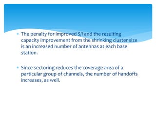  The penalty for improved S/I and the resulting
capacity improvement from the shrinking cluster size
is an increased number of antennas at each base
station.
 Since sectoring reduces the coverage area of a
particular group of channels, the number of handoffs
increases, as well.
 