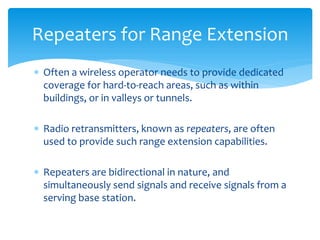  Often a wireless operator needs to provide dedicated
coverage for hard-to-reach areas, such as within
buildings, or in valleys or tunnels.
 Radio retransmitters, known as repeaters, are often
used to provide such range extension capabilities.
 Repeaters are bidirectional in nature, and
simultaneously send signals and receive signals from a
serving base station.
Repeaters for Range Extension
 