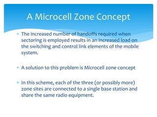 The increased number of handoffs required when
sectoring is employed results in an increased load on
the switching and control link elements of the mobile
system.
 A solution to this problem is Microcell zone concept
 In this scheme, each of the three (or possibly more)
zone sites are connected to a single base station and
share the same radio equipment.
A Microcell Zone Concept
 