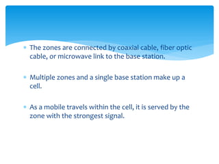  The zones are connected by coaxial cable, fiber optic
cable, or microwave link to the base station.
 Multiple zones and a single base station make up a
cell.
 As a mobile travels within the cell, it is served by the
zone with the strongest signal.
 