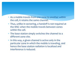  As a mobile travels from one zone to another within
the cell, it retains the same channel.
 Thus, unlike in sectoring, a handoff is not required at
the MSC when the mobile travels between zones
within the cell.
 The base station simply switches the channel to a
different zone site.
 In this way, a given channel is active only in the
particular zone in which the mobile is traveling, and
hence the base station radiation is localized and
interference is reduced.
 